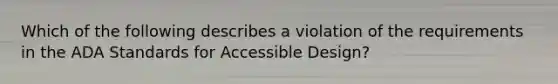 Which of the following describes a violation of the requirements in the ADA Standards for Accessible Design?