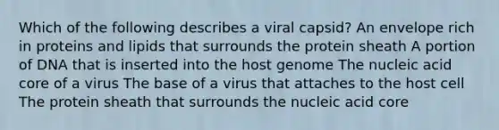 Which of the following describes a viral capsid? An envelope rich in proteins and lipids that surrounds the protein sheath A portion of DNA that is inserted into the host genome The nucleic acid core of a virus The base of a virus that attaches to the host cell The protein sheath that surrounds the nucleic acid core