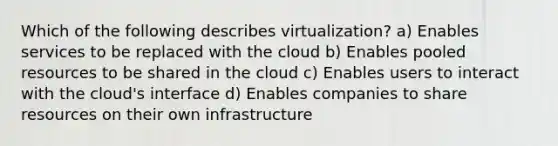 Which of the following describes virtualization? a) Enables services to be replaced with the cloud b) Enables pooled resources to be shared in the cloud c) Enables users to interact with the cloud's interface d) Enables companies to share resources on their own infrastructure