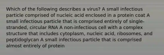 Which of the following describes a virus? A small infectious particle comprised of nucleic acid enclosed in a protein coat A small infectious particle that is comprised entirely of single-stranded, circular RNA A non-infectious cell with a complex structure that includes cytoplasm, nucleic acid, ribosomes, and peptidoglycan A small infectious particle that is comprised almost entirely of protein