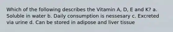 Which of the following describes the Vitamin A, D, E and K? a. Soluble in water b. Daily consumption is nessesary c. Excreted via urine d. Can be stored in adipose and liver tissue