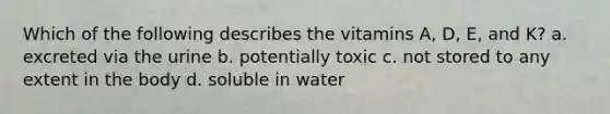 Which of the following describes the vitamins A, D, E, and K? a. excreted via the urine b. potentially toxic c. not stored to any extent in the body d. soluble in water