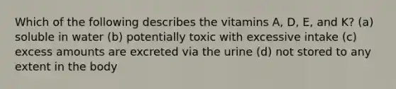 Which of the following describes the vitamins A, D, E, and K? (a) soluble in water (b) potentially toxic with excessive intake (c) excess amounts are excreted via the urine (d) not stored to any extent in the body