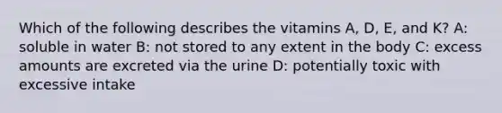 Which of the following describes the vitamins A, D, E, and K? A: soluble in water B: not stored to any extent in the body C: excess amounts are excreted via the urine D: potentially toxic with excessive intake