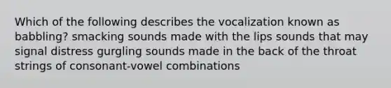 Which of the following describes the vocalization known as babbling? smacking sounds made with the lips sounds that may signal distress gurgling sounds made in the back of the throat strings of consonant-vowel combinations