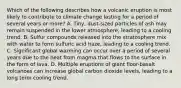 Which of the following describes how a volcanic eruption is most likely to contribute to climate change lasting for a period of several years or more? A. Tiny, dust-sized particles of ash may remain suspended in the lower atmosphere, leading to a cooling trend. B. Sulfur compounds released into the stratosphere mix with water to form sulfuric acid haze, leading to a cooling trend. C. Significant global warming can occur over a period of several years due to the heat from magma that flows to the surface in the form of lava. D. Multiple eruptions of giant floor-basalt volcanoes can increase global carbon dioxide levels, leading to a long term cooling trend.