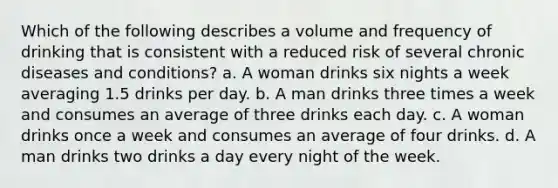 Which of the following describes a volume and frequency of drinking that is consistent with a reduced risk of several chronic diseases and conditions? a. A woman drinks six nights a week averaging 1.5 drinks per day. b. A man drinks three times a week and consumes an average of three drinks each day. c. A woman drinks once a week and consumes an average of four drinks. d. A man drinks two drinks a day every night of the week.