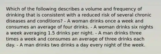 Which of the following describes a volume and frequency of drinking that is consistent with a reduced risk of several chronic diseases and conditions? - A woman drinks once a week and consumes an average of four drinks. - A woman drinks six nights a week averaging 1.5 drinks per night. - A man drinks three times a week and consumes an average of three drinks each day. - A man drinks two drinks a day every night of the week.