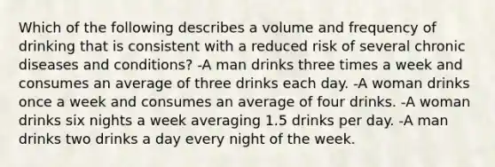 Which of the following describes a volume and frequency of drinking that is consistent with a reduced risk of several chronic diseases and conditions? -A man drinks three times a week and consumes an average of three drinks each day. -A woman drinks once a week and consumes an average of four drinks. -A woman drinks six nights a week averaging 1.5 drinks per day. -A man drinks two drinks a day every night of the week.