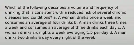 Which of the following describes a volume and frequency of drinking that is consistent with a reduced risk of several chronic diseases and conditions? a. A woman drinks once a week and consumes an average of four drinks b. A man drinks three times a week and consumes an average of three drinks each day c. A woman drinks six nights a week averaging 1.5 per day d. A man drinks two drinks a day every night of the week