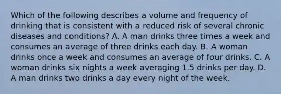 Which of the following describes a volume and frequency of drinking that is consistent with a reduced risk of several chronic diseases and conditions? A. A man drinks three times a week and consumes an average of three drinks each day. B. A woman drinks once a week and consumes an average of four drinks. C. A woman drinks six nights a week averaging 1.5 drinks per day. D. A man drinks two drinks a day every night of the week.