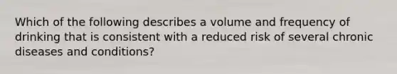 Which of the following describes a volume and frequency of drinking that is consistent with a reduced risk of several chronic diseases and conditions?