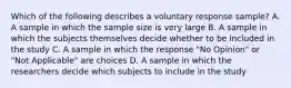 Which of the following describes a voluntary response sample? A. A sample in which the sample size is very large B. A sample in which the subjects themselves decide whether to be included in the study C. A sample in which the response "No Opinion" or "Not Applicable" are choices D. A sample in which the researchers decide which subjects to include in the study