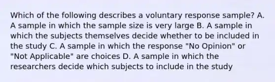 Which of the following describes a voluntary response sample? A. A sample in which the sample size is very large B. A sample in which the subjects themselves decide whether to be included in the study C. A sample in which the response "No Opinion" or "Not Applicable" are choices D. A sample in which the researchers decide which subjects to include in the study