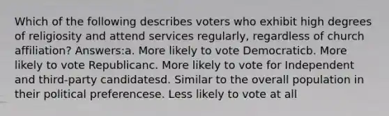 Which of the following describes voters who exhibit high degrees of religiosity and attend services regularly, regardless of church affiliation? Answers:a. More likely to vote Democraticb. More likely to vote Republicanc. More likely to vote for Independent and third-party candidatesd. Similar to the overall population in their political preferencese. Less likely to vote at all