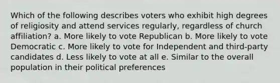 Which of the following describes voters who exhibit high degrees of religiosity and attend services regularly, regardless of church affiliation? a. More likely to vote Republican b. More likely to vote Democratic c. More likely to vote for Independent and third-party candidates d. Less likely to vote at all e. Similar to the overall population in their political preferences