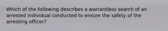 Which of the following describes a warrantless search of an arrested individual conducted to ensure the safety of the arresting officer?