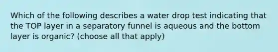 Which of the following describes a water drop test indicating that the TOP layer in a separatory funnel is aqueous and the bottom layer is organic? (choose all that apply)