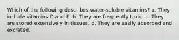 Which of the following describes water-soluble vitamins? a. They include vitamins D and E. b. They are frequently toxic. c. They are stored extensively in tissues. d. They are easily absorbed and excreted.