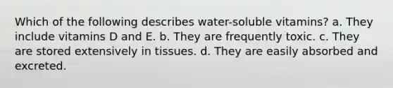 Which of the following describes water-soluble vitamins? a. They include vitamins D and E. b. They are frequently toxic. c. They are stored extensively in tissues. d. They are easily absorbed and excreted.