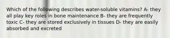 Which of the following describes water-soluble vitamins? A- they all play key roles in bone maintenance B- they are frequently toxic C- they are stored exclusively in tissues D- they are easily absorbed and excreted