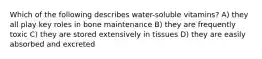 Which of the following describes water-soluble vitamins? A) they all play key roles in bone maintenance B) they are frequently toxic C) they are stored extensively in tissues D) they are easily absorbed and excreted