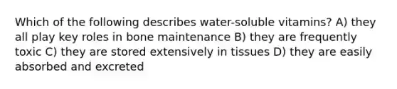 Which of the following describes water-soluble vitamins? A) they all play key roles in bone maintenance B) they are frequently toxic C) they are stored extensively in tissues D) they are easily absorbed and excreted