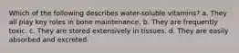 Which of the following describes water-soluble vitamins? a. They all play key roles in bone maintenance. b. They are frequently toxic. c. They are stored extensively in tissues. d. They are easily absorbed and excreted.
