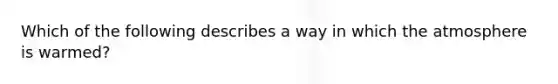 Which of the following describes a way in which the atmosphere is warmed?