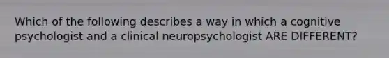 Which of the following describes a way in which a cognitive psychologist and a clinical neuropsychologist ARE DIFFERENT?