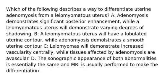 Which of the following describes a way to differentiate uterine adenomyosis from a leiomyomatous uterus? A: Adenomyosis demonstrates significant posterior enhancement, while a leiomyomatous uterus will demonstrate varying degrees of shadowing. B: A leiomyomatous uterus will have a lobulated uterine contour, while adenomyosis demolstrates a smooth uterine contour C: Leiomyomas will demonstrate increased vascularity centrally, while tissues affected by adenomyosis are avascular. D: The sonographic appearance of both abnormalities is essentially the same and MRI is usually performed to make the differentiation.