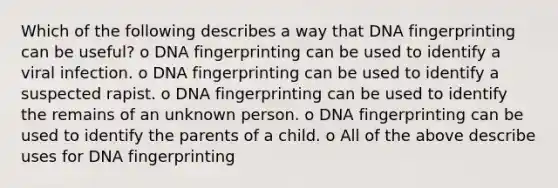 Which of the following describes a way that <a href='https://www.questionai.com/knowledge/kAxD8GcgQM-dna-fingerprinting' class='anchor-knowledge'>dna fingerprinting</a> can be useful? o DNA fingerprinting can be used to identify a viral infection. o DNA fingerprinting can be used to identify a suspected rapist. o DNA fingerprinting can be used to identify the remains of an unknown person. o DNA fingerprinting can be used to identify the parents of a child. o All of the above describe uses for DNA fingerprinting