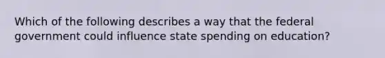 Which of the following describes a way that the federal government could influence state spending on education?