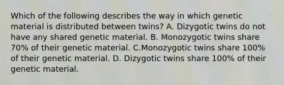 Which of the following describes the way in which genetic material is distributed between twins? A. Dizygotic twins do not have any shared genetic material. B. Monozygotic twins share 70% of their genetic material. C.Monozygotic twins share 100% of their genetic material. D. Dizygotic twins share 100% of their genetic material.