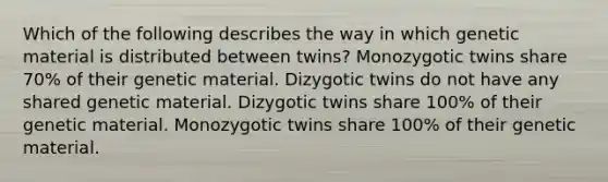 Which of the following describes the way in which genetic material is distributed between twins? Monozygotic twins share 70% of their genetic material. Dizygotic twins do not have any shared genetic material. Dizygotic twins share 100% of their genetic material. Monozygotic twins share 100% of their genetic material.