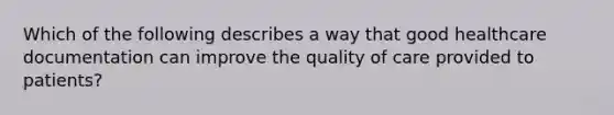 Which of the following describes a way that good healthcare documentation can improve the quality of care provided to patients?