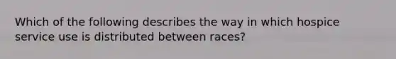 Which of the following describes the way in which hospice service use is distributed between races?