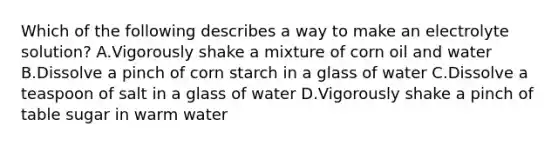 Which of the following describes a way to make an electrolyte solution? A.Vigorously shake a mixture of corn oil and water B.Dissolve a pinch of corn starch in a glass of water C.Dissolve a teaspoon of salt in a glass of water D.Vigorously shake a pinch of table sugar in warm water