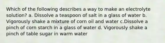 Which of the following describes a way to make an electrolyte solution? a. Dissolve a teaspoon of salt in a glass of water b. Vigorously shake a mixture of corn oil and water c.Dissolve a pinch of corn starch in a glass of water d. Vigorously shake a pinch of table sugar in warm water