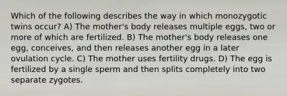 Which of the following describes the way in which monozygotic twins occur? A) The mother's body releases multiple eggs, two or more of which are fertilized. B) The mother's body releases one egg, conceives, and then releases another egg in a later ovulation cycle. C) The mother uses fertility drugs. D) The egg is fertilized by a single sperm and then splits completely into two separate zygotes.