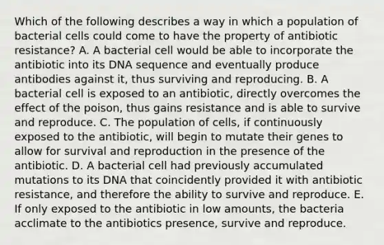 Which of the following describes a way in which a population of bacterial cells could come to have the property of antibiotic resistance? A. A bacterial cell would be able to incorporate the antibiotic into its DNA sequence and eventually produce antibodies against it, thus surviving and reproducing. B. A bacterial cell is exposed to an antibiotic, directly overcomes the effect of the poison, thus gains resistance and is able to survive and reproduce. C. The population of cells, if continuously exposed to the antibiotic, will begin to mutate their genes to allow for survival and reproduction in the presence of the antibiotic. D. A bacterial cell had previously accumulated mutations to its DNA that coincidently provided it with antibiotic resistance, and therefore the ability to survive and reproduce. E. If only exposed to the antibiotic in low amounts, the bacteria acclimate to the antibiotics presence, survive and reproduce.