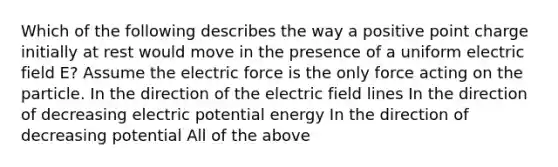 Which of the following describes the way a positive point charge initially at rest would move in the presence of a uniform electric field E? Assume the electric force is the only force acting on the particle. In the direction of the electric field lines In the direction of decreasing electric potential energy In the direction of decreasing potential All of the above