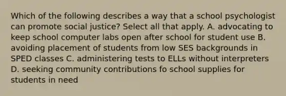 Which of the following describes a way that a school psychologist can promote social justice? Select all that apply. A. advocating to keep school computer labs open after school for student use B. avoiding placement of students from low SES backgrounds in SPED classes C. administering tests to ELLs without interpreters D. seeking community contributions fo school supplies for students in need