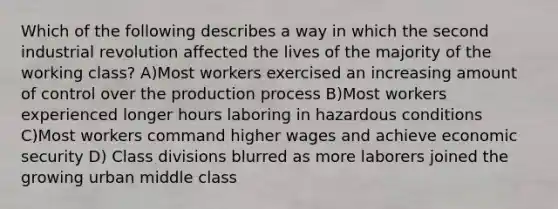 Which of the following describes a way in which the second industrial revolution affected the lives of the majority of the working class? A)Most workers exercised an increasing amount of control over the production process B)Most workers experienced longer hours laboring in hazardous conditions C)Most workers command higher wages and achieve economic security D) Class divisions blurred as more laborers joined the growing urban middle class