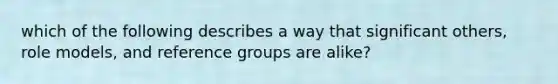 which of the following describes a way that significant others, role models, and reference groups are alike?