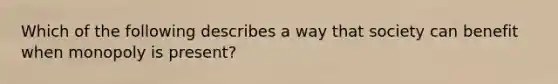 Which of the following describes a way that society can benefit when monopoly is present?