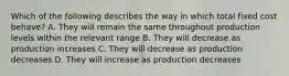 Which of the following describes the way in which total fixed cost behave? A. They will remain the same throughout production levels within the relevant range B. They will decrease as production increases C. They will decrease as production decreases D. They will increase as production decreases