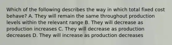 Which of the following describes the way in which total fixed cost behave? A. They will remain the same throughout production levels within the relevant range B. They will decrease as production increases C. They will decrease as production decreases D. They will increase as production decreases