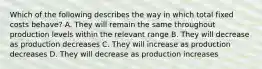 Which of the following describes the way in which total fixed costs behave? A. They will remain the same throughout production levels within the relevant range B. They will decrease as production decreases C. They will increase as production decreases D. They will decrease as production increases