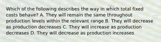 Which of the following describes the way in which total fixed costs behave? A. They will remain the same throughout production levels within the relevant range B. They will decrease as production decreases C. They will increase as production decreases D. They will decrease as production increases